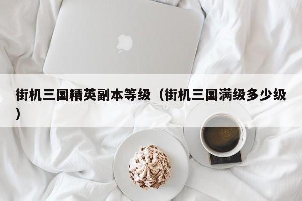 街机三国精英副本等级（街机三国满级多少级）  第1张