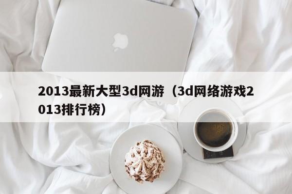 2013最新大型3d网游（3d *** 2013排行榜）