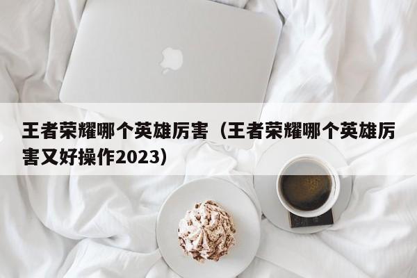王者荣耀哪个英雄厉害（王者荣耀哪个英雄厉害又好操作2023）  第1张