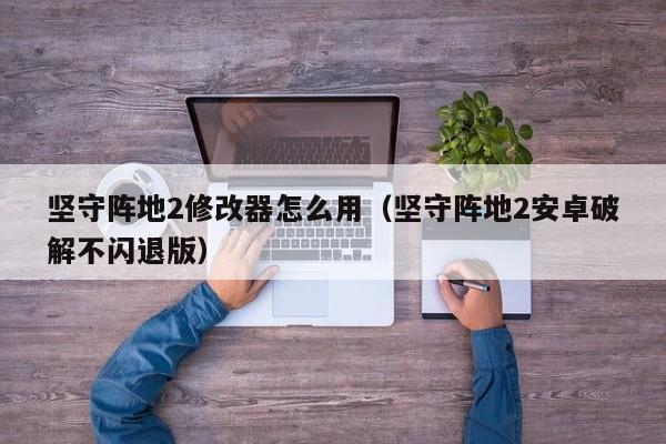 坚守阵地2修改器怎么用（坚守阵地2安卓破解不闪退版）