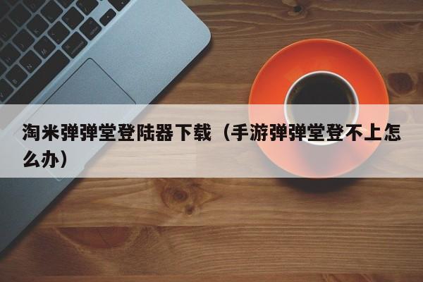 淘米弹弹堂登陆器下载（手游弹弹堂登不上怎么办）  第1张