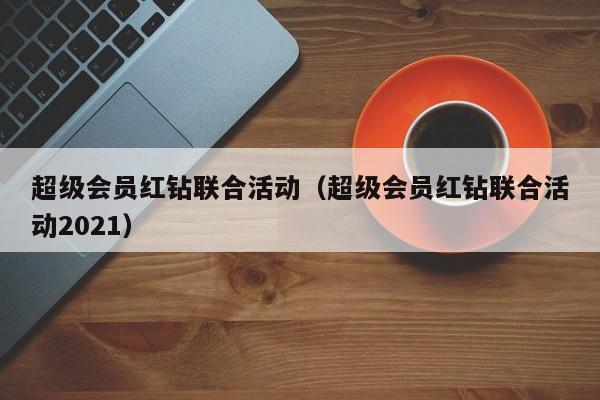 超级会员红钻联合活动（超级会员红钻联合活动2021）  第1张