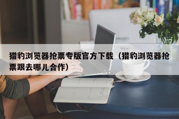 猎豹浏览器抢票专版官方下载（猎豹浏览器抢票跟去哪儿合作）  第1张