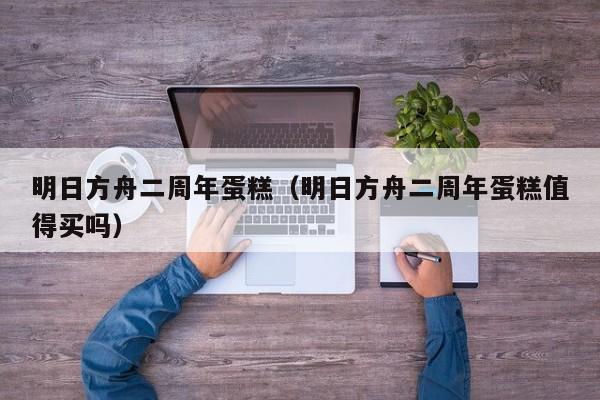 明日方舟二周年蛋糕（明日方舟二周年蛋糕值得买吗）  第1张
