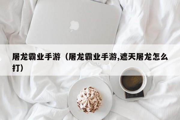 屠龙霸业手游（屠龙霸业手游,遮天屠龙怎么打）  第1张