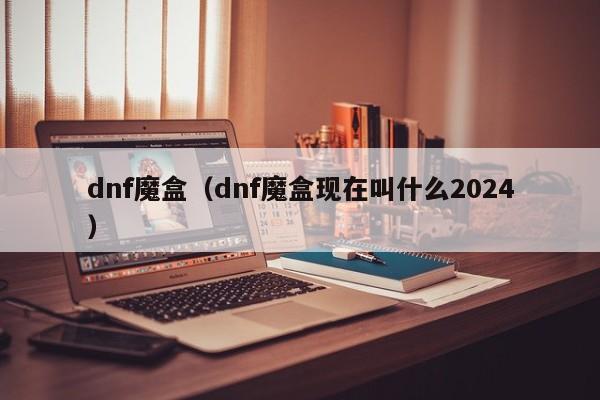dnf魔盒（dnf魔盒现在叫什么2024）  第1张