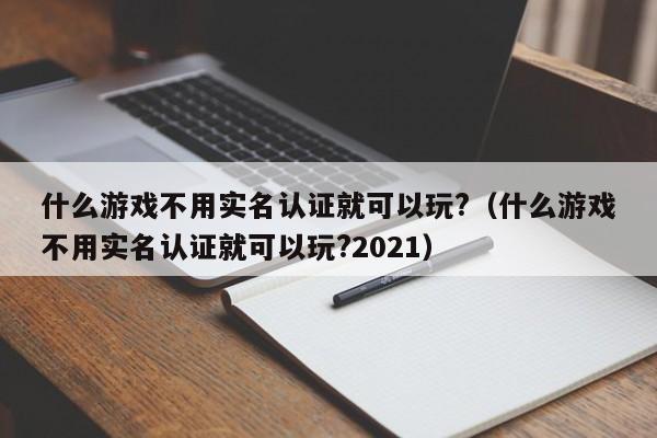什么不用实名认证就可以玩?（什么不用实名认证就可以玩?2021）  第1张