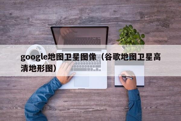 google地图卫星图像（谷歌地图卫星高清地形图）  第1张
