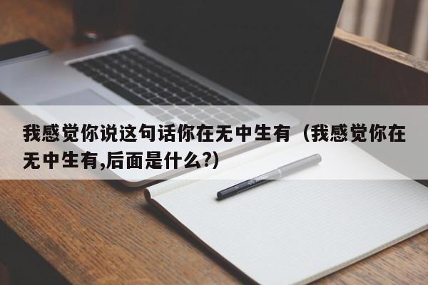 我感觉你说这句话你在无中生有（我感觉你在无中生有,后面是什么?）  第1张