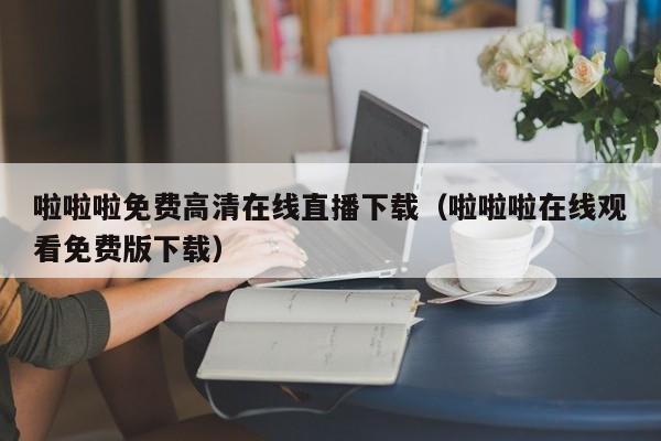 啦啦啦免费高清直播下载（啦啦啦观看免费版下载）  第1张