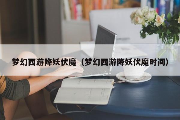 梦幻西游降妖伏魔（梦幻西游降妖伏魔时间）  第1张