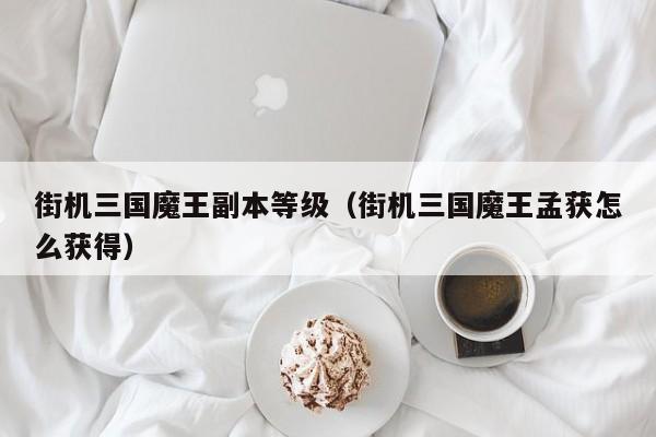街机三国魔王副本等级（街机三国魔王孟获怎么获得）