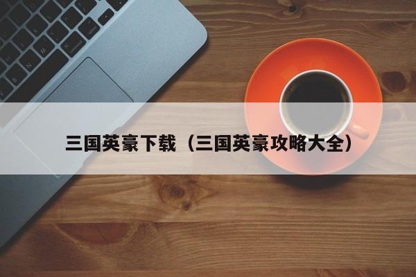 三国英豪下载（三国英豪攻略大全）