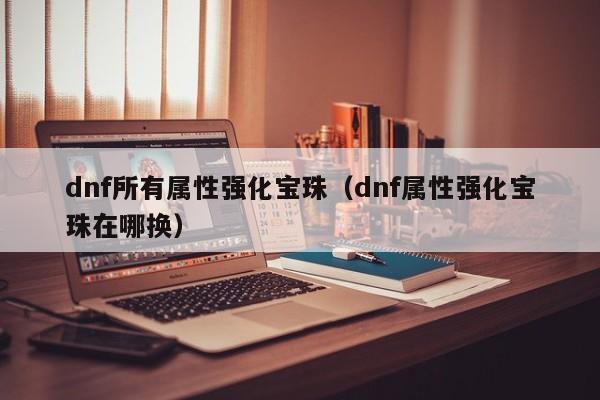 dnf所有属性强化宝珠（dnf属性强化宝珠在哪换）  第1张